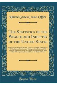 The Statistics of the Wealth and Industry of the United States: Embracing the Tables of Wealth, Taxation, and Public Indebtedness; Of Agriculture, Manufactures, Mining, and the Fisheries; With With Are Reproduced, From the Volume on Population, the
