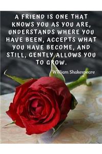 A friend is one that knows you as you are, understands where you have been, accepts what you have become, and still, gently allows you to grow.