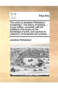 The works of Jonathan Richardson. Containing I. The theory of painting. ... A new edition, corrected, with the additions of An essay on the knowledge of prints, and cautions to collectors. Ornamented with portraits ...