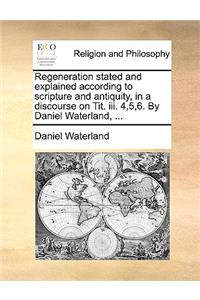 Regeneration Stated and Explained According to Scripture and Antiquity, in a Discourse on Tit. III. 4,5,6. by Daniel Waterland, ...