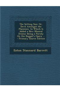 The Setting Sun: Or, Devil Amongst the Placemen. to Which Is Added a New Musical Drama; Being a Parody on the Beggar's Opera ...