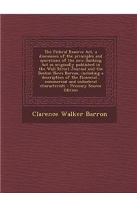 The Federal Reserve ACT, a Discussion of the Principles and Operations of the New Banking ACT as Originally Published in the Wall Street Journal and the Boston News Bureau, Including a Description of the Financial, Commercial and Industrial Charact