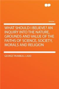What Should I Believe? an Inquiry Into the Nature, Grounds and Value of the Faiths of Science, Society, Morals and Religion