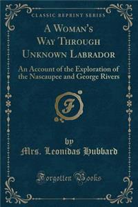 A Woman's Way Through Unknown Labrador: An Account of the Exploration of the Nascaupee and George Rivers (Classic Reprint)