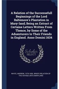 Relation of the Successefull Beginnings of the Lord Baltemore's Plantation in Mary-land; Being an Extract of Certaine Letters Written From Thence, by Some of the Aduenturers to Their Friends in England. Anno Domini 1634