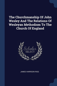 The Churchmanship Of John Wesley And The Relations Of Wesleyan Methodism To The Church Of England