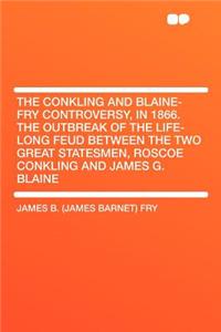 The Conkling and Blaine-Fry Controversy, in 1866. the Outbreak of the Life-Long Feud Between the Two Great Statesmen, Roscoe Conkling and James G. Blaine