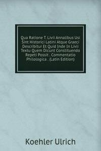 Qua Ratione T. Livii Annalibus Usi Sint Historici Latini Atque Graeci Describitur Et Quid Inde In Livii Textu Quem Dicunt Constituendo Repeti Possit . Commentatio Philologica . (Latin Edition)