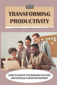 Transforming Productivity: How To Create The Business Culture And Develop A Creative Mindset: Manage Productivity