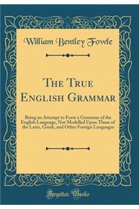 The True English Grammar: Being an Attempt to Form a Grammar of the English Language, Not Modelled Upon Those of the Latin, Greek, and Other Foreign Languages (Classic Reprint)