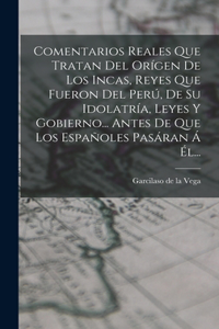 Comentarios Reales Que Tratan Del Orígen De Los Incas, Reyes Que Fueron Del Perú, De Su Idolatría, Leyes Y Gobierno... Antes De Que Los Españoles Pasáran Á Él...