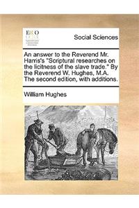 An Answer to the Reverend Mr. Harris's Scriptural Researches on the Licitness of the Slave Trade. by the Reverend W. Hughes, M.A. the Second Edition, with Additions.