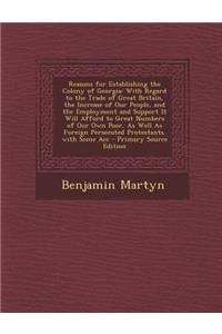 Reasons for Establishing the Colony of Georgia: With Regard to the Trade of Great Britain, the Increase of Our People, and the Employment and Support