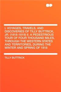 I. Voyages, Travels, and Discoveries of Tilly Buttrick, Jr. (1818-1819) II. a Pedestrious Tour of Four Thousand Miles, Through the Western States and Territories, During the Winter and Spring of 1818