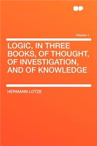 Logic, in Three Books, of Thought, of Investigation, and of Knowledge Volume 1