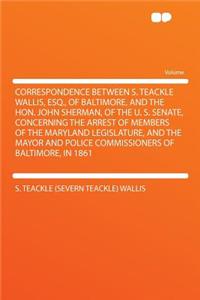 Correspondence Between S. Teackle Wallis, Esq., of Baltimore, and the Hon. John Sherman, of the U. S. Senate, Concerning the Arrest of Members of the Maryland Legislature, and the Mayor and Police Commissioners of Baltimore, in 1861