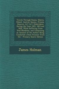 Travels Through Russia, Siberia, Poland, Austria, Saxony, Prussia, Hanover, & C. & C: Undertaken During the Years 1822, 1823 and 1824, While Suffering from Total Blindness, and Comprising an Account of the Author Being Conducted a State Prisoner fr