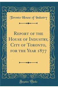 Report of the House of Industry, City of Toronto, for the Year 1877 (Classic Reprint)