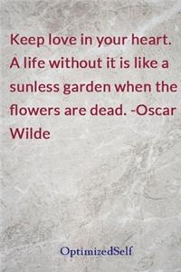 Keep love in your heart. A life without it is like a sunless garden when the flowers are dead. -Oscar Wilde