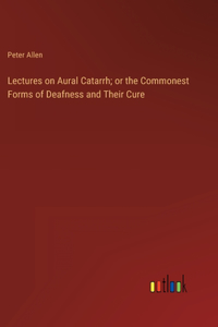 Lectures on Aural Catarrh; or the Commonest Forms of Deafness and Their Cure