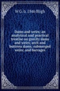 Dams and weirs; an analytical and practical treatise on gravity dams and weirs; arch and buttress dams; submerged weirs; and barrages