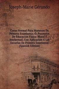 Curso Normal Para Maestros De Primera Ensenanza; O, Preceptos De Educacion Fisica: Moral E Intelectual, Con Aplicacion A Las Escuelas De Primera Ensenanza (Spanish Edition)