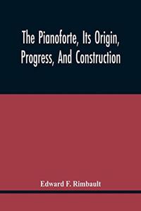 The Pianoforte, Its Origin, Progress, And Construction; With Some Account Of Instruments Of The Same Class Which Preceded It; Viz. The Clavichord, The Virginal, The Spinet, The Harpsichord, Etc.; To Which Is Added A Selection Of Interesting Specime