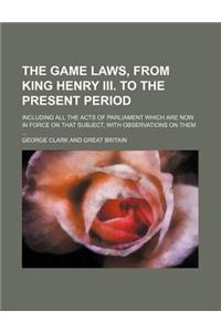 The Game Laws, from King Henry III. to the Present Period; Including All the Acts of Parliament Which Are Now in Force on That Subject, with Observati