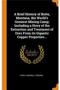 Brief History of Butte, Montana, the World's Greatest Mining Camp; Including a Story of the Extraction and Treatment of Ores From its Gigantic Copper Properties ..