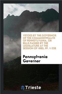 Vetoes by the Governor of the Commonwealth of Pennsylvania. or Bills Passed by the Legislature at the Session of 1885, Pp. 1-228