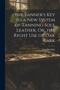 Tanner's Key to a New System of Tanning Sole Leather, Or, the Right Use of Oak Bark