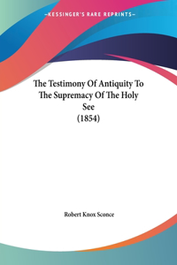Testimony Of Antiquity To The Supremacy Of The Holy See (1854)