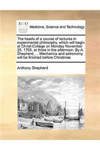 The heads of a course of lectures in experimental philosophy, which will begin at Christ-College on Monday November 25. 1765. at three in the afternoon. By A. Shepherd, ... Mechanics and astronomy will be finished before Christmas