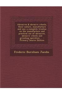 Abrasives & Abrasive Wheels, Their Nature, Manufacture and Use; A Complete Treatise on the Manufacture and Practical Use of Abrasives, Abrasive Wheels and Grinding Operation ..