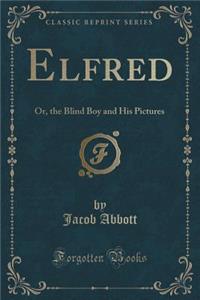 Elfred: Or, the Blind Boy and His Pictures (Classic Reprint): Or, the Blind Boy and His Pictures (Classic Reprint)