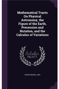 Mathematical Tracts On Physical Astronomy, the Figure of the Earth, Precession and Nutation, and the Calculus of Variations