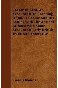 Caesar In Kent, An Account Of The Landing Of Julius Caesar And His Battles With The Ancient Britons; With Some Account Of Early British Trade And Enterprise