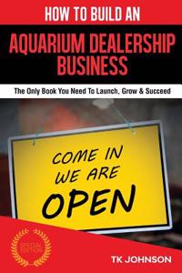 How to Build an Aquarium Dealership Business (Special Edition): The Only Book You Need to Launch, Grow & Succeed