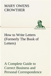 How to Write Letters (Formerly The Book of Letters) A Complete Guide to Correct Business and Personal Correspondence