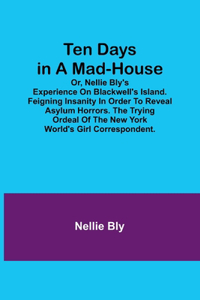 Ten Days in a Mad-House; or, Nellie Bly's Experience on Blackwell's Island. Feigning Insanity in Order to Reveal Asylum Horrors. The Trying Ordeal of the New York World's Girl Correspondent.