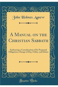 A Manual on the Christian Sabbath: Embracing a Consideration of Its Perpetual Obligation, Change of Day, Utility, and Duties (Classic Reprint)