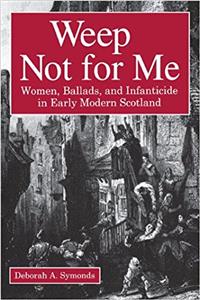 Weep Not for Me - Women, Ballads, and Infanticide in Early Modern Scotland