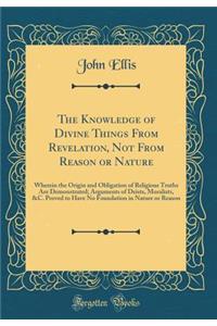 The Knowledge of Divine Things From Revelation, Not From Reason or Nature: Wherein the Origin and Obligation of Religious Truths Are Demonstrated; Arguments of Deists, Moralists, &C. Proved to Have No Foundation in Nature or Reason (Classic Reprint