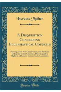 A Disquisition Concerning Ecclesiastical Councils: Proving, That Not Only Pastors, But Brethren Delegated by the Churches, Have Equally a Right to a Decisive Vote in Such Assemblies (Classic Reprint)