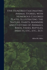 Five Hundred Fascinating Animal Stories, With Numerous Colored Plates, Illustrating the Nature, Habits, Manners and Customs of Animals, Birds, Fishes, Reptiles, Insects, Etc., Etc., Ect.