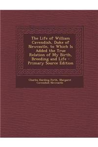 The Life of William Cavendish, Duke of Newcastle, to Which Is Added the True Relation of My Birth, Breeding and Life - Primary Source Edition