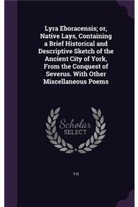 Lyra Eboracensis; or, Native Lays, Containing a Brief Historical and Descriptive Sketch of the Ancient City of York, From the Conquest of Severus. With Other Miscellaneous Poems