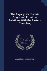 The Papacy; its Historic Origin and Primitive Relations With the Eastern Churches;