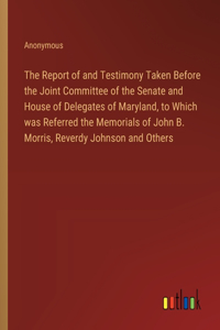 The Report of and Testimony Taken Before the Joint Committee of the Senate and House of Delegates of Maryland, to Which was Referred the Memorials of John B. Morris, Reverdy Johnson and Others