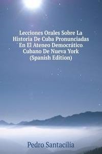 Lecciones Orales Sobre La Historia De Cuba Pronunciadas En El Ateneo Democratico Cubano De Nueva York (Spanish Edition)